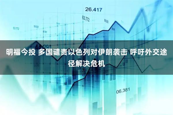 明福今投 多国谴责以色列对伊朗袭击 呼吁外交途径解决危机