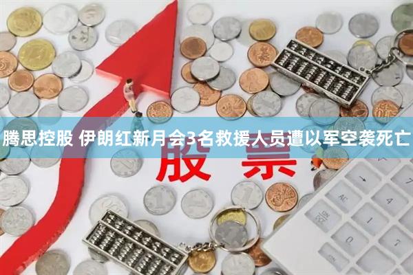 腾思控股 伊朗红新月会3名救援人员遭以军空袭死亡