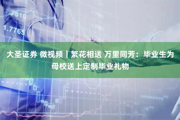 大圣证券 微视频｜繁花相送 万里同芳：毕业生为母校送上定制毕业礼物