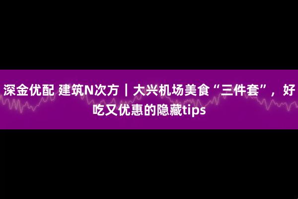 深金优配 建筑N次方｜大兴机场美食“三件套”，好吃又优惠的隐藏tips