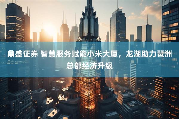 鼎盛证券 智慧服务赋能小米大厦，龙湖助力琶洲总部经济升级