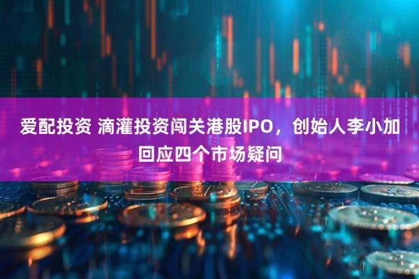 爱配投资 滴灌投资闯关港股IPO，创始人李小加回应四个市场疑问