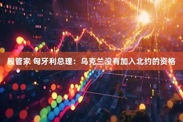 股管家 匈牙利总理：乌克兰没有加入北约的资格