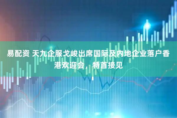 易配资 天九企服戈峻出席国际及内地企业落户香港欢迎会，特首接见
