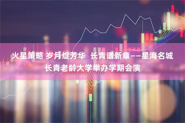 火星策略 岁月绽芳华  长青谱新章——星海名城长青老龄大学举办学期会演