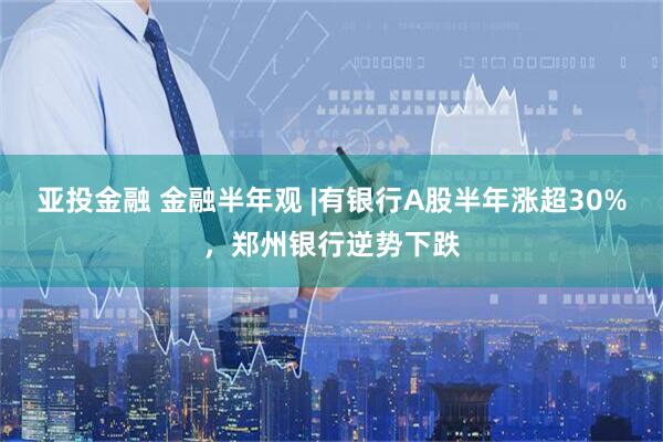 亚投金融 金融半年观 |有银行A股半年涨超30%，郑州银行逆势下跌
