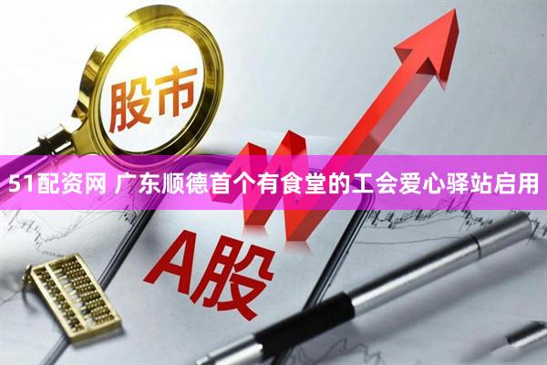 51配资网 广东顺德首个有食堂的工会爱心驿站启用