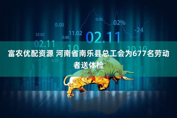 富农优配资源 河南省南乐县总工会为677名劳动者送体检