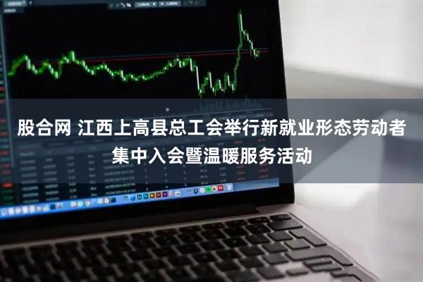股合网 江西上高县总工会举行新就业形态劳动者集中入会暨温暖服务活动