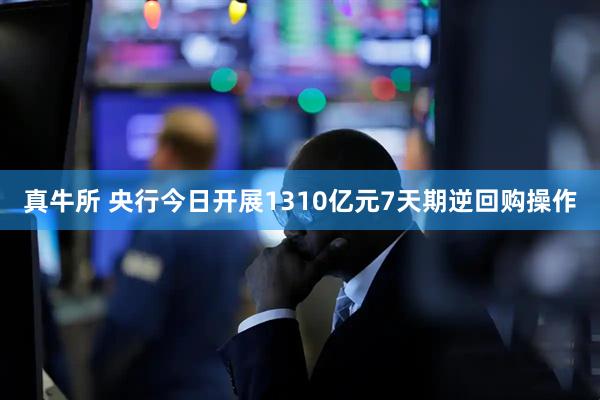 真牛所 央行今日开展1310亿元7天期逆回购操作