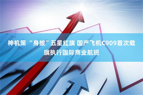 神机策 “身披”五星红旗 国产飞机C909首次载旗执行国际商业航班