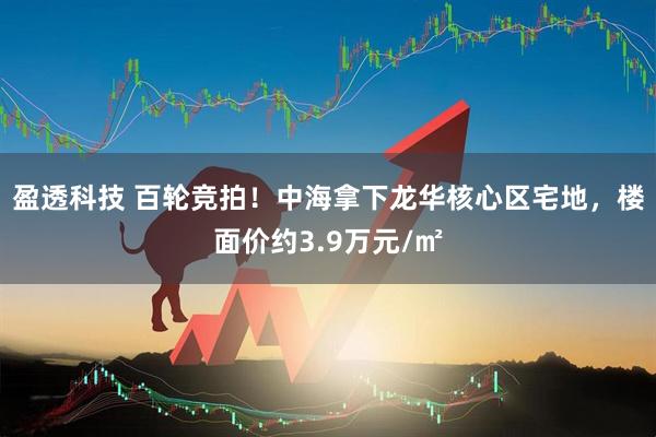 盈透科技 百轮竞拍！中海拿下龙华核心区宅地，楼面价约3.9万元/㎡