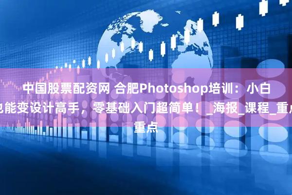 中国股票配资网 合肥Photoshop培训：小白也能变设计高手，零基础入门超简单！_海报_课程_重点