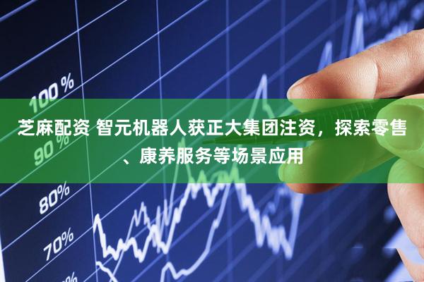 芝麻配资 智元机器人获正大集团注资，探索零售、康养服务等场景应用