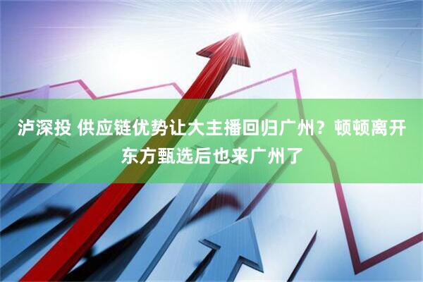 泸深投 供应链优势让大主播回归广州？顿顿离开东方甄选后也来广州了