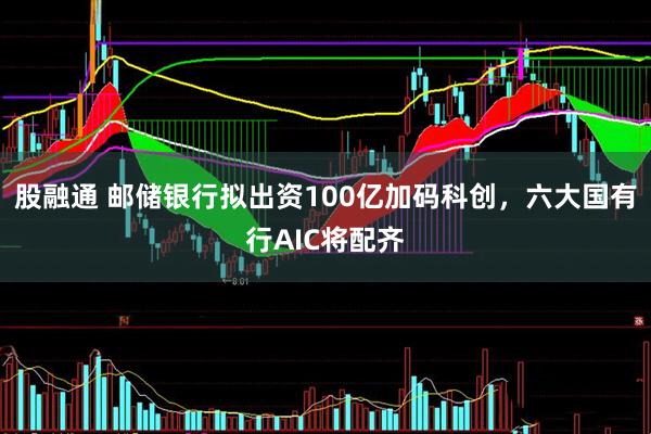 股融通 邮储银行拟出资100亿加码科创，六大国有行AIC将配齐
