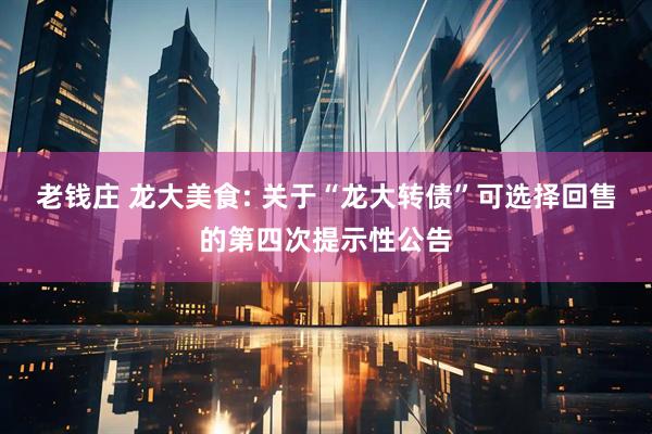 老钱庄 龙大美食: 关于“龙大转债”可选择回售的第四次提示性公告