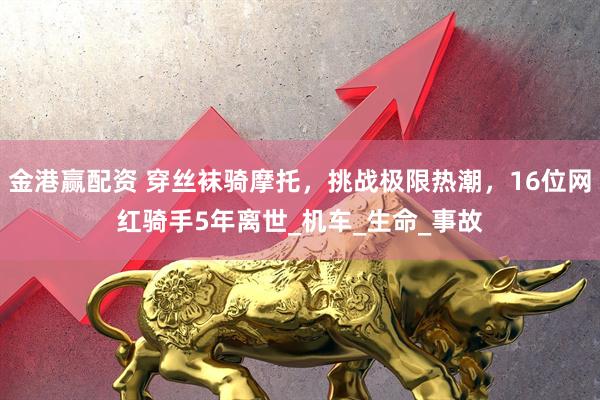 金港赢配资 穿丝袜骑摩托，挑战极限热潮，16位网红骑手5年离世_机车_生命_事故