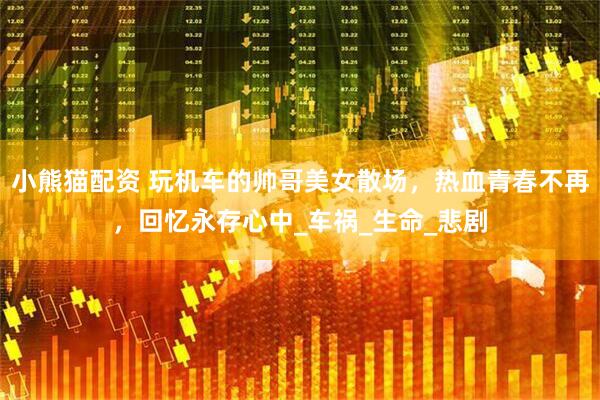 小熊猫配资 玩机车的帅哥美女散场，热血青春不再，回忆永存心中_车祸_生命_悲剧