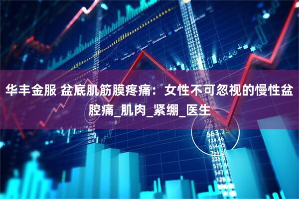 华丰金服 盆底肌筋膜疼痛：女性不可忽视的慢性盆腔痛_肌肉_紧绷_医生