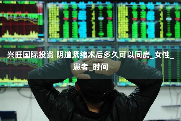 兴旺国际投资 阴道紧缩术后多久可以同房_女性_患者_时间