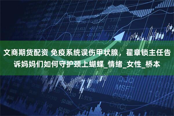 文商期货配资 免疫系统误伤甲状腺，翟章锁主任告诉妈妈们如何守护颈上蝴蝶_情绪_女性_桥本