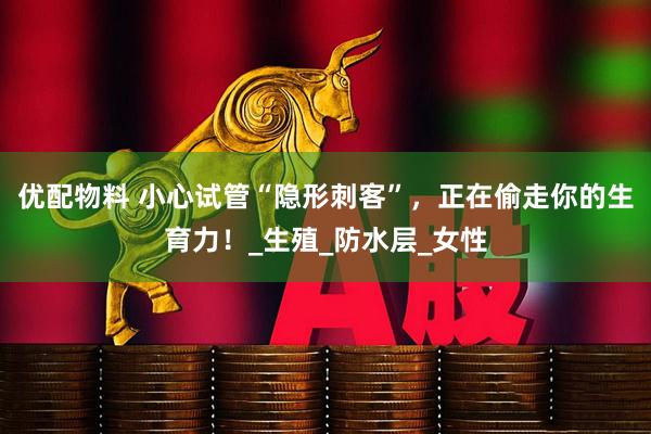 优配物料 小心试管“隐形刺客”，正在偷走你的生育力！_生殖_防水层_女性